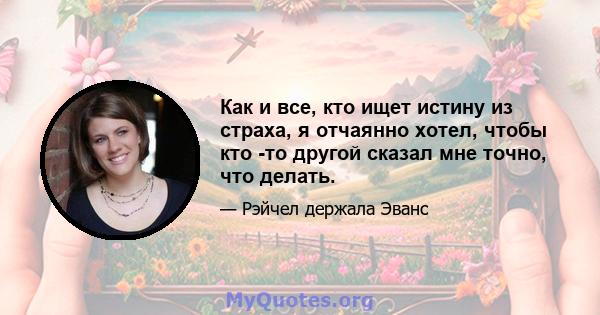 Как и все, кто ищет истину из страха, я отчаянно хотел, чтобы кто -то другой сказал мне точно, что делать.