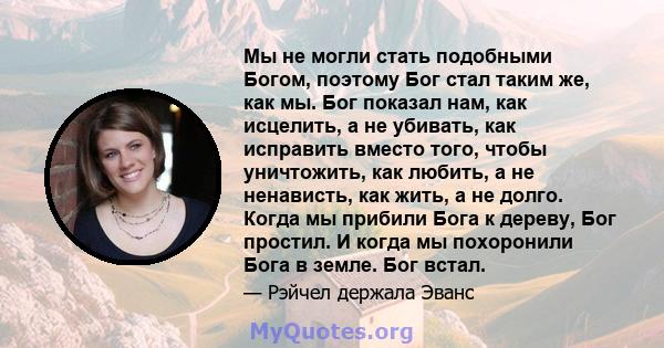 Мы не могли стать подобными Богом, поэтому Бог стал таким же, как мы. Бог показал нам, как исцелить, а не убивать, как исправить вместо того, чтобы уничтожить, как любить, а не ненависть, как жить, а не долго. Когда мы