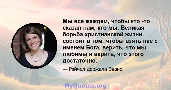 Мы все жаждем, чтобы кто -то сказал нам, кто мы. Великая борьба христианской жизни состоит в том, чтобы взять нас с именем Бога, верить, что мы любимы и верить, что этого достаточно.