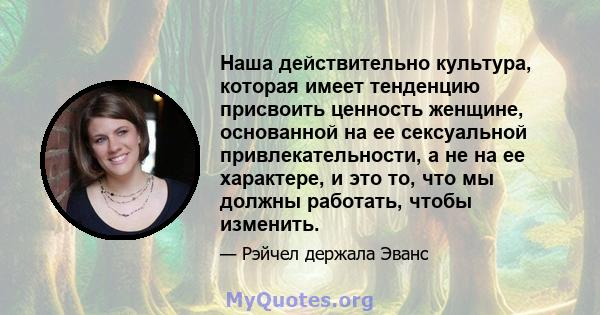 Наша действительно культура, которая имеет тенденцию присвоить ценность женщине, основанной на ее сексуальной привлекательности, а не на ее характере, и это то, что мы должны работать, чтобы изменить.