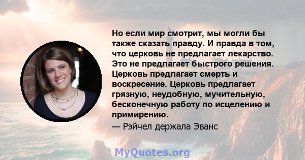 Но если мир смотрит, мы могли бы также сказать правду. И правда в том, что церковь не предлагает лекарство. Это не предлагает быстрого решения. Церковь предлагает смерть и воскресение. Церковь предлагает грязную,