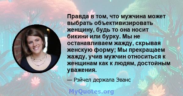 Правда в том, что мужчина может выбрать объективизировать женщину, будь то она носит бикини или бурку. Мы не останавливаем жажду, скрывая женскую форму; Мы прекращаем жажду, учив мужчин относиться к женщинам как к