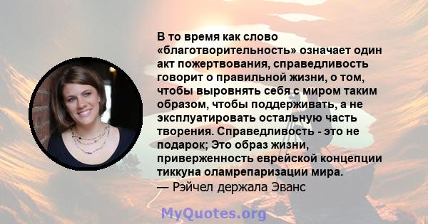 В то время как слово «благотворительность» означает один акт пожертвования, справедливость говорит о правильной жизни, о том, чтобы выровнять себя с миром таким образом, чтобы поддерживать, а не эксплуатировать