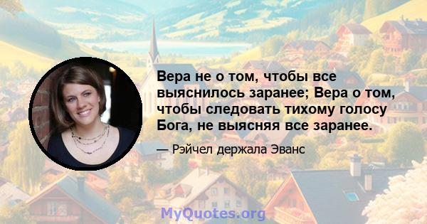 Вера не о том, чтобы все выяснилось заранее; Вера о том, чтобы следовать тихому голосу Бога, не выясняя все заранее.