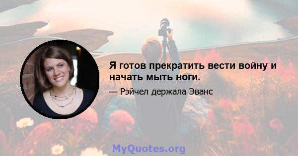 Я готов прекратить вести войну и начать мыть ноги.