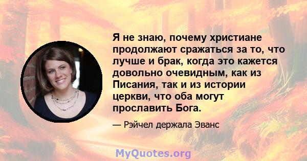 Я не знаю, почему христиане продолжают сражаться за то, что лучше и брак, когда это кажется довольно очевидным, как из Писания, так и из истории церкви, что оба могут прославить Бога.