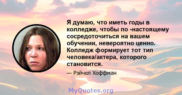 Я думаю, что иметь годы в колледже, чтобы по -настоящему сосредоточиться на вашем обучении, невероятно ценно. Колледж формирует тот тип человека/актера, которого становится.