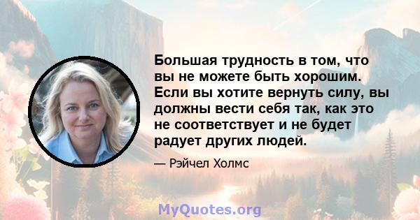 Большая трудность в том, что вы не можете быть хорошим. Если вы хотите вернуть силу, вы должны вести себя так, как это не соответствует и не будет радует других людей.