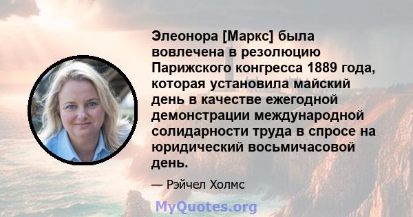 Элеонора [Маркс] была вовлечена в резолюцию Парижского конгресса 1889 года, которая установила майский день в качестве ежегодной демонстрации международной солидарности труда в спросе на юридический восьмичасовой день.