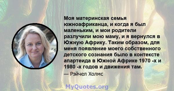 Моя материнская семья южноафриканца, и когда я был маленьким, и мои родители разлучили мою маму, и я вернулся в Южную Африку. Таким образом, для меня появление моего собственного детского сознания было в контексте