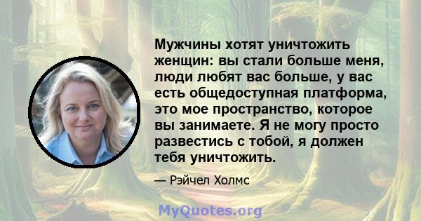 Мужчины хотят уничтожить женщин: вы стали больше меня, люди любят вас больше, у вас есть общедоступная платформа, это мое пространство, которое вы занимаете. Я не могу просто развестись с тобой, я должен тебя уничтожить.