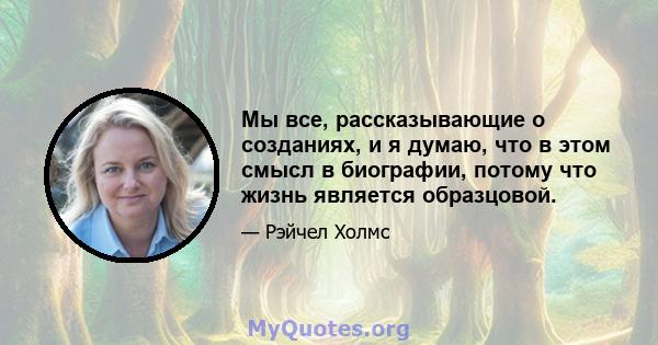 Мы все, рассказывающие о созданиях, и я думаю, что в этом смысл в биографии, потому что жизнь является образцовой.