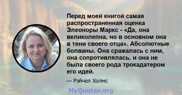 Перед моей книгой самая распространенная оценка Элеоноры Маркс - «Да, она великолепна, но в основном она в тени своего отца». Абсолютные болваны. Она сражалась с ним, она сопротивлялась, и она не была своего рода