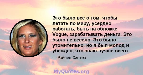 Это было все о том, чтобы летать по миру, усердно работать, быть на обложке Vogue, зарабатывать деньги. Это было не весело. Это было утомительно, но я был молод и убежден, что знаю лучше всего.