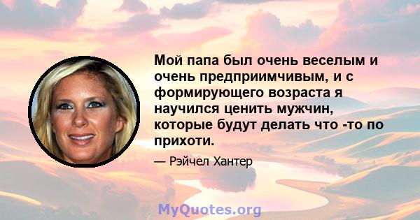 Мой папа был очень веселым и очень предприимчивым, и с формирующего возраста я научился ценить мужчин, которые будут делать что -то по прихоти.