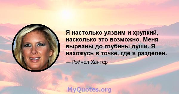 Я настолько уязвим и хрупкий, насколько это возможно. Меня вырваны до глубины души. Я нахожусь в точке, где я разделен.