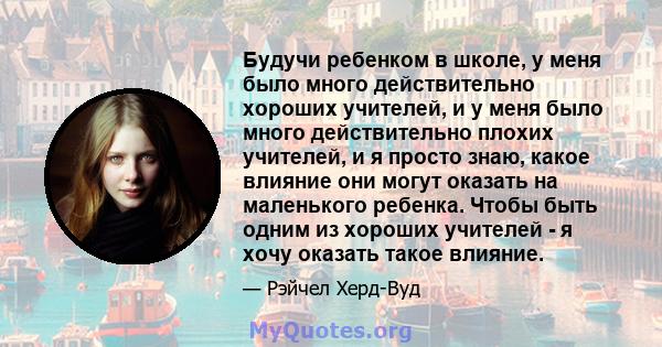 Будучи ребенком в школе, у меня было много действительно хороших учителей, и у меня было много действительно плохих учителей, и я просто знаю, какое влияние они могут оказать на маленького ребенка. Чтобы быть одним из