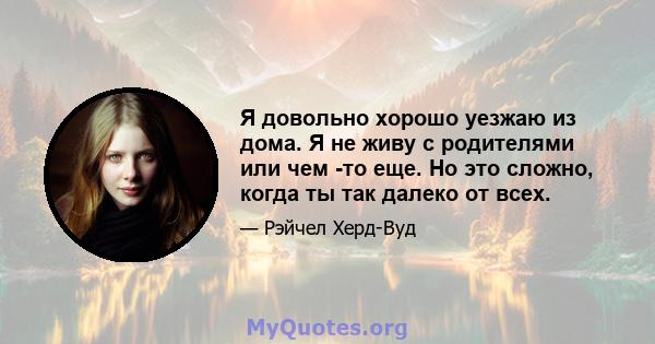 Я довольно хорошо уезжаю из дома. Я не живу с родителями или чем -то еще. Но это сложно, когда ты так далеко от всех.