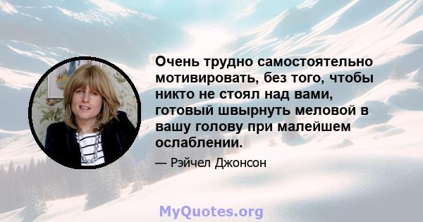 Очень трудно самостоятельно мотивировать, без того, чтобы никто не стоял над вами, готовый швырнуть меловой в вашу голову при малейшем ослаблении.