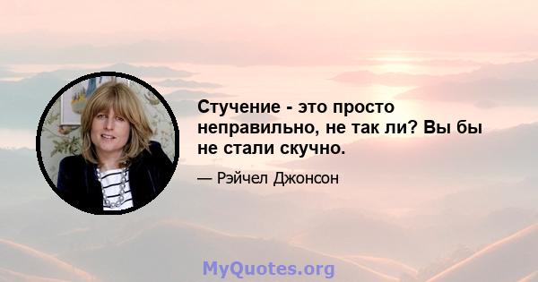 Стучение - это просто неправильно, не так ли? Вы бы не стали скучно.