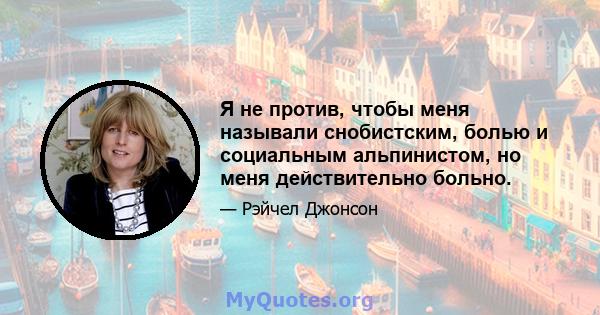 Я не против, чтобы меня называли снобистским, болью и социальным альпинистом, но меня действительно больно.