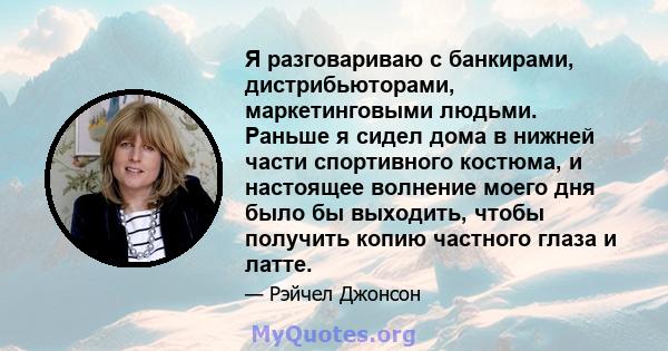 Я разговариваю с банкирами, дистрибьюторами, маркетинговыми людьми. Раньше я сидел дома в нижней части спортивного костюма, и настоящее волнение моего дня было бы выходить, чтобы получить копию частного глаза и латте.