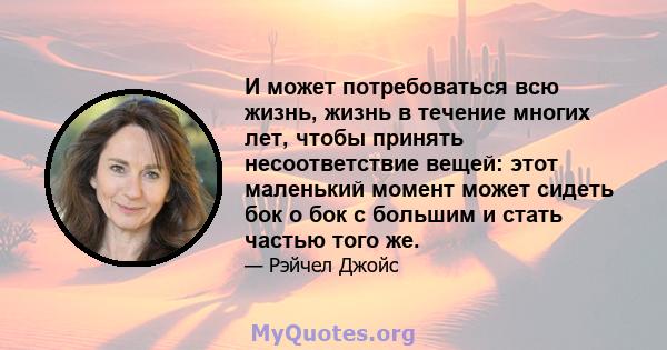 И может потребоваться всю жизнь, жизнь в течение многих лет, чтобы принять несоответствие вещей: этот маленький момент может сидеть бок о бок с большим и стать частью того же.