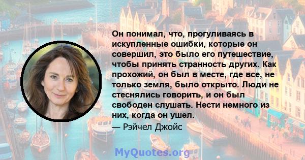 Он понимал, что, прогуливаясь в искупленные ошибки, которые он совершил, это было его путешествие, чтобы принять странность других. Как прохожий, он был в месте, где все, не только земля, было открыто. Люди не