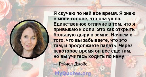 Я скучаю по ней все время. Я знаю в моей голове, что она ушла. Единственное отличие в том, что я привыкаю к ​​боли. Это как открыть большую дыру в земле. Начнем с того, что вы забываете, что это там, и продолжаете