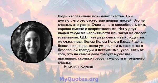 Люди неправильно понимают счастье. Они думают, что это отсутствие неприятностей. Это не счастье, это удача. Счастье - это способность жить хорошо вместе с неприятностями. Нет у двух людей такую ​​же неприятности или