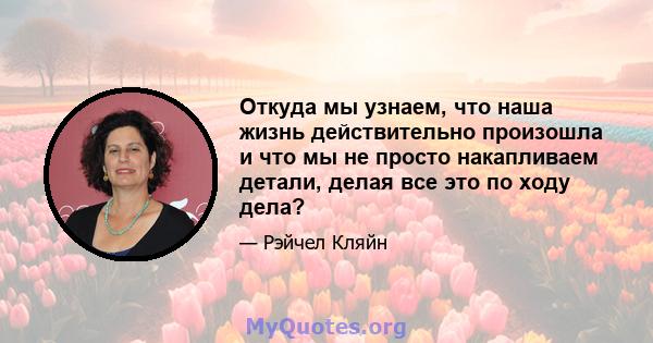 Откуда мы узнаем, что наша жизнь действительно произошла и что мы не просто накапливаем детали, делая все это по ходу дела?