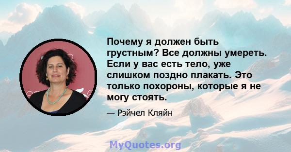 Почему я должен быть грустным? Все должны умереть. Если у вас есть тело, уже слишком поздно плакать. Это только похороны, которые я не могу стоять.