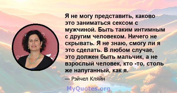 Я не могу представить, каково это заниматься сексом с мужчиной. Быть таким интимным с другим человеком. Ничего не скрывать. Я не знаю, смогу ли я это сделать. В любом случае, это должен быть мальчик, а не взрослый