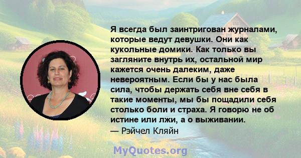 Я всегда был заинтригован журналами, которые ведут девушки. Они как кукольные домики. Как только вы загляните внутрь их, остальной мир кажется очень далеким, даже невероятным. Если бы у нас была сила, чтобы держать себя 