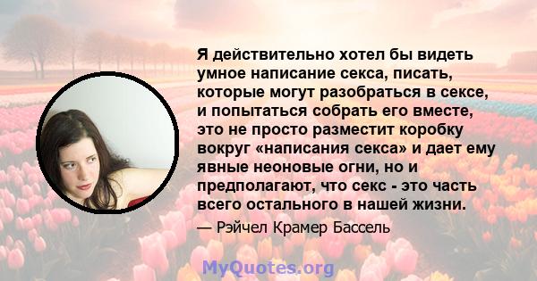 Я действительно хотел бы видеть умное написание секса, писать, которые могут разобраться в сексе, и попытаться собрать его вместе, это не просто разместит коробку вокруг «написания секса» и дает ему явные неоновые огни, 