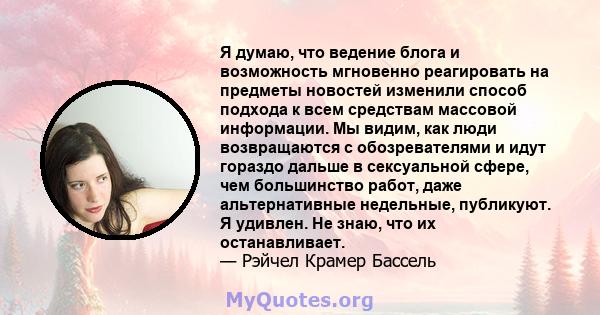 Я думаю, что ведение блога и возможность мгновенно реагировать на предметы новостей изменили способ подхода к всем средствам массовой информации. Мы видим, как люди возвращаются с обозревателями и идут гораздо дальше в