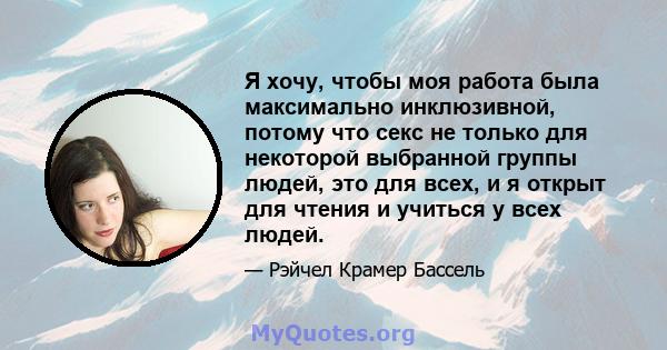 Я хочу, чтобы моя работа была максимально инклюзивной, потому что секс не только для некоторой выбранной группы людей, это для всех, и я открыт для чтения и учиться у всех людей.