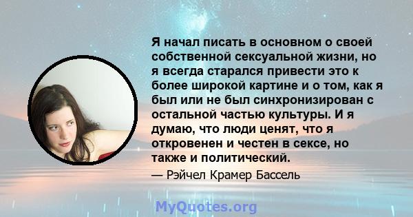 Я начал писать в основном о своей собственной сексуальной жизни, но я всегда старался привести это к более широкой картине и о том, как я был или не был синхронизирован с остальной частью культуры. И я думаю, что люди