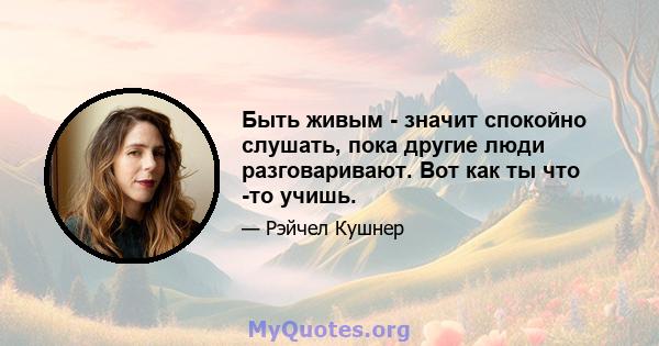 Быть живым - значит спокойно слушать, пока другие люди разговаривают. Вот как ты что -то учишь.