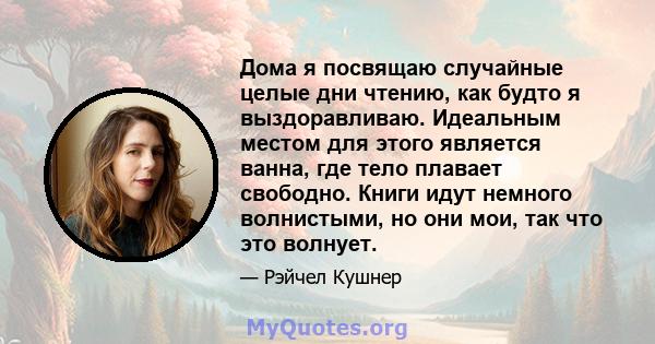 Дома я посвящаю случайные целые дни чтению, как будто я выздоравливаю. Идеальным местом для этого является ванна, где тело плавает свободно. Книги идут немного волнистыми, но они мои, так что это волнует.