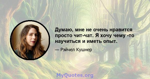 Думаю, мне не очень нравится просто чит-чат. Я хочу чему -то научиться и иметь опыт.