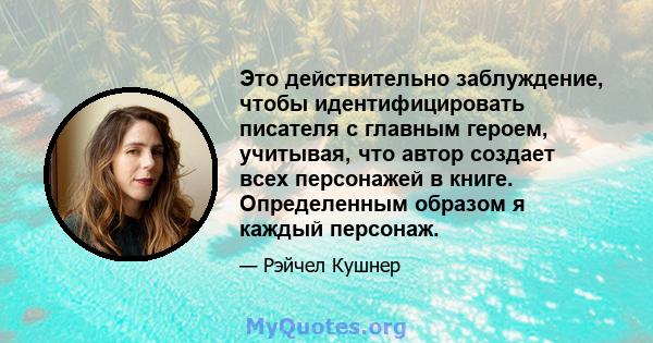 Это действительно заблуждение, чтобы идентифицировать писателя с главным героем, учитывая, что автор создает всех персонажей в книге. Определенным образом я каждый персонаж.