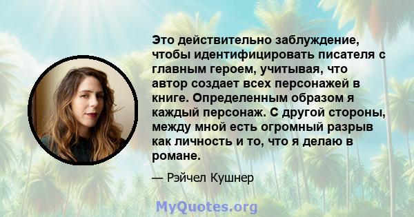 Это действительно заблуждение, чтобы идентифицировать писателя с главным героем, учитывая, что автор создает всех персонажей в книге. Определенным образом я каждый персонаж. С другой стороны, между мной есть огромный