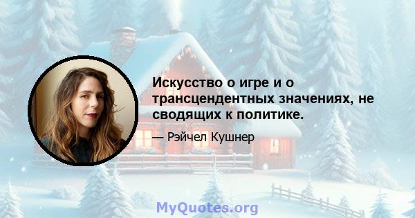 Искусство о игре и о трансцендентных значениях, не сводящих к политике.