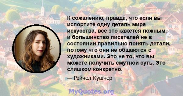 К сожалению, правда, что если вы испортите одну деталь мира искусства, все это кажется ложным, и большинство писателей не в состоянии правильно понять детали, потому что они не общаются с художниками. Это не то, что вы