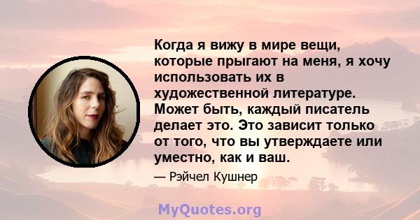 Когда я вижу в мире вещи, которые прыгают на меня, я хочу использовать их в художественной литературе. Может быть, каждый писатель делает это. Это зависит только от того, что вы утверждаете или уместно, как и ваш.