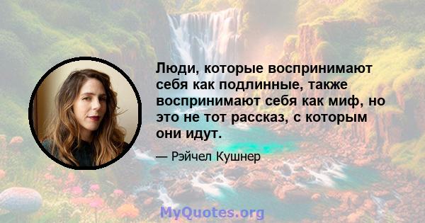 Люди, которые воспринимают себя как подлинные, также воспринимают себя как миф, но это не тот рассказ, с которым они идут.