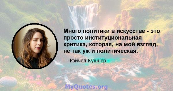 Много политики в искусстве - это просто институциональная критика, которая, на мой взгляд, не так уж и политическая.