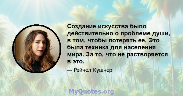 Создание искусства было действительно о проблеме души, в том, чтобы потерять ее. Это была техника для населения мира. За то, что не растворяется в это.