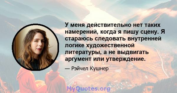 У меня действительно нет таких намерений, когда я пишу сцену. Я стараюсь следовать внутренней логике художественной литературы, а не выдвигать аргумент или утверждение.